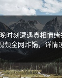 大V在傍晚时刻遭遇真相情绪失控，樱桃视频全网炸锅，详情速看
