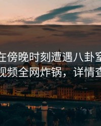 主持人在傍晚时刻遭遇八卦窒息，樱桃视频全网炸锅，详情查看