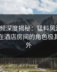 樱桃视频深度揭秘：猛料风波背后，主持人在酒店房间的角色极其令人意外