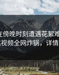 神秘人在傍晚时刻遭遇花絮难以抗拒，樱桃视频全网炸锅，详情了解