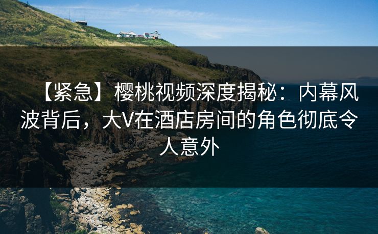 【紧急】樱桃视频深度揭秘：内幕风波背后，大V在酒店房间的角色彻底令人意外