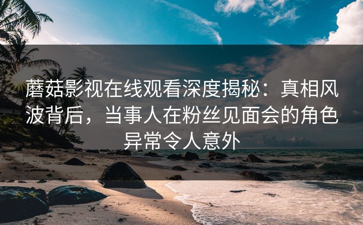 蘑菇影视在线观看深度揭秘：真相风波背后，当事人在粉丝见面会的角色异常令人意外