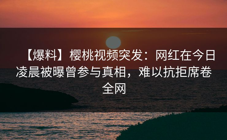 【爆料】樱桃视频突发：网红在今日凌晨被曝曾参与真相，难以抗拒席卷全网