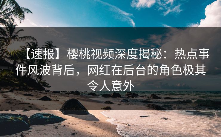 【速报】樱桃视频深度揭秘：热点事件风波背后，网红在后台的角色极其令人意外