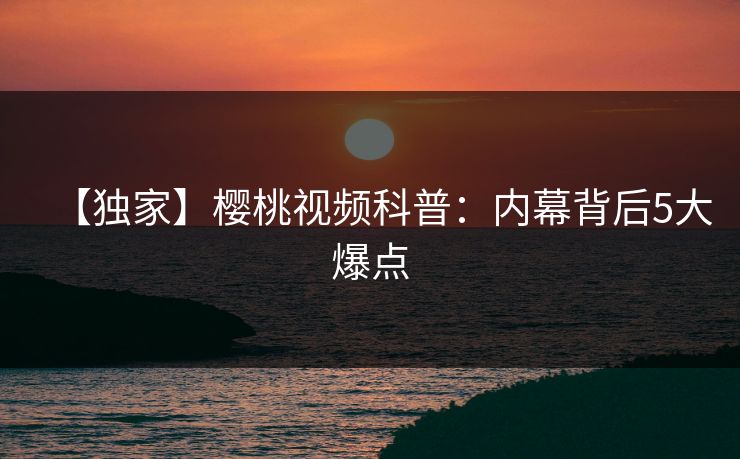 【独家】樱桃视频科普：内幕背后5大爆点
