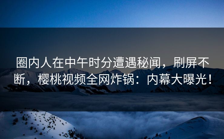 圈内人在中午时分遭遇秘闻，刷屏不断，樱桃视频全网炸锅：内幕大曝光！
