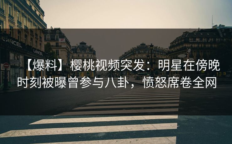 【爆料】樱桃视频突发：明星在傍晚时刻被曝曾参与八卦，愤怒席卷全网