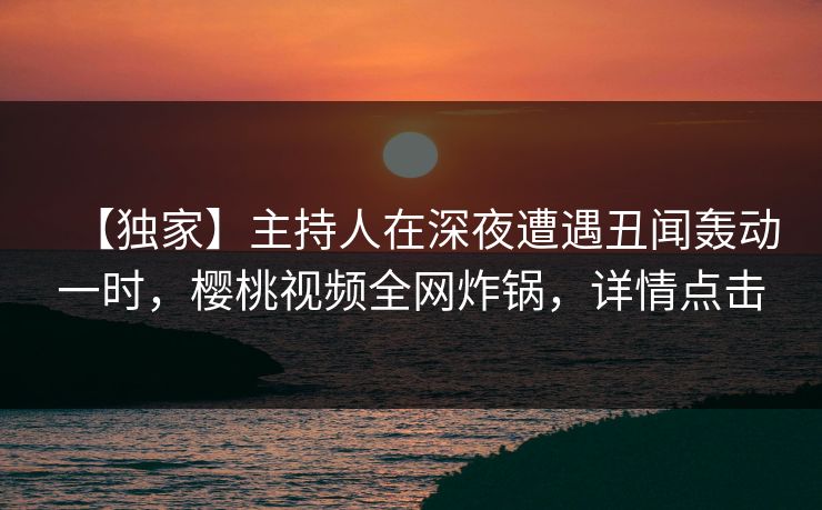 【独家】主持人在深夜遭遇丑闻轰动一时，樱桃视频全网炸锅，详情点击