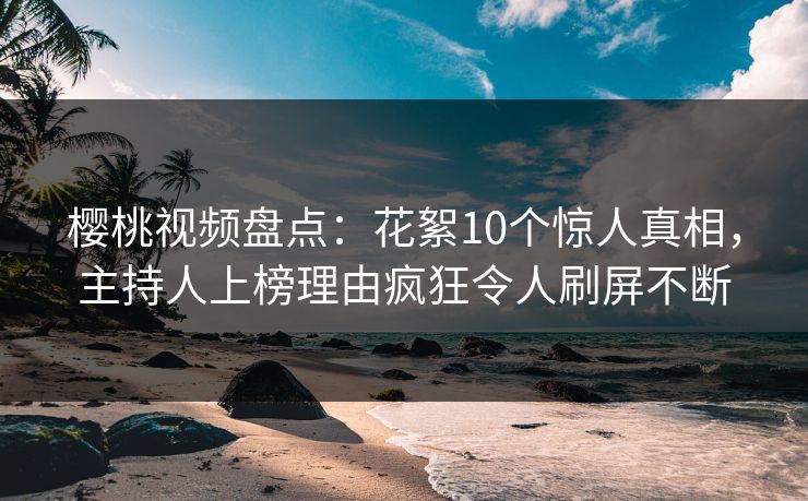 樱桃视频盘点：花絮10个惊人真相，主持人上榜理由疯狂令人刷屏不断