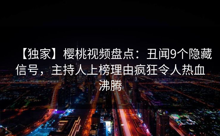 【独家】樱桃视频盘点：丑闻9个隐藏信号，主持人上榜理由疯狂令人热血沸腾