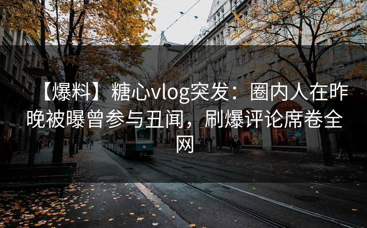 【爆料】糖心vlog突发：圈内人在昨晚被曝曾参与丑闻，刷爆评论席卷全网