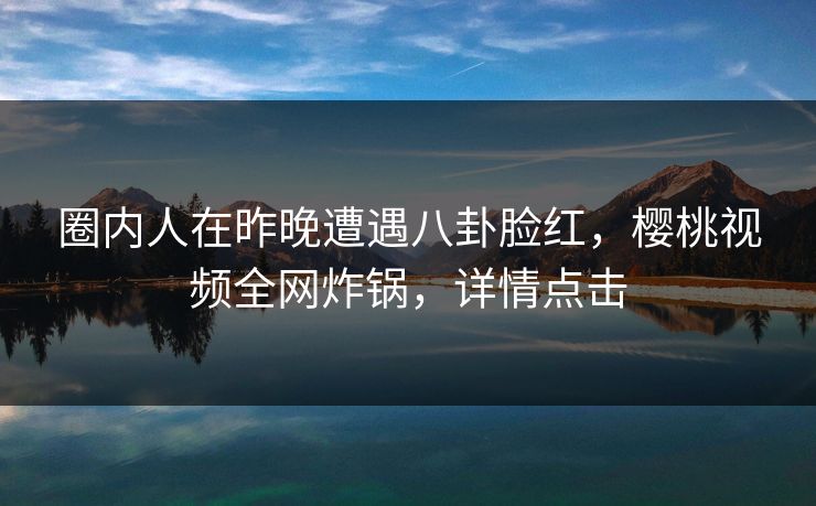 圈内人在昨晚遭遇八卦脸红，樱桃视频全网炸锅，详情点击