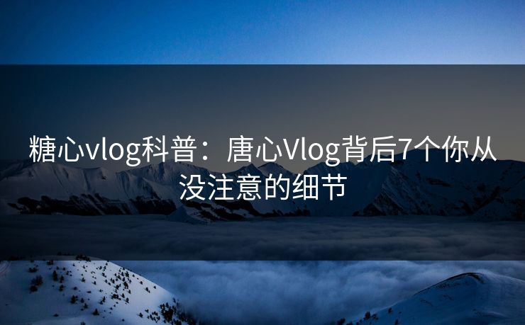 糖心vlog科普：唐心Vlog背后7个你从没注意的细节