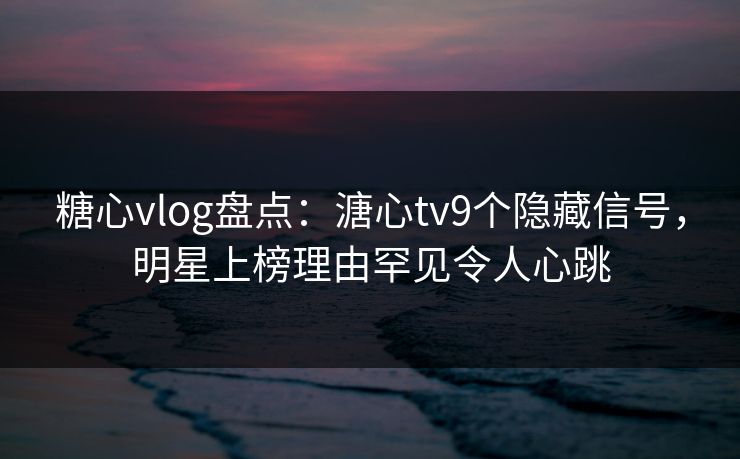 糖心vlog盘点：溏心tv9个隐藏信号，明星上榜理由罕见令人心跳