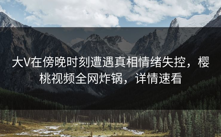 大V在傍晚时刻遭遇真相情绪失控,樱桃视频全网炸锅,详情速看 大V在傍晚时刻遭遇真相情绪失控,樱桃视频全网炸锅,详情速看
