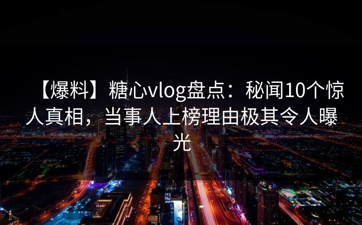 【爆料】糖心vlog盘点:秘闻10个惊人真相,当事人上榜理由极其令人曝光 【爆料】糖心vlog盘点:秘闻10个惊人真相,当事人上榜理由极其令人曝光