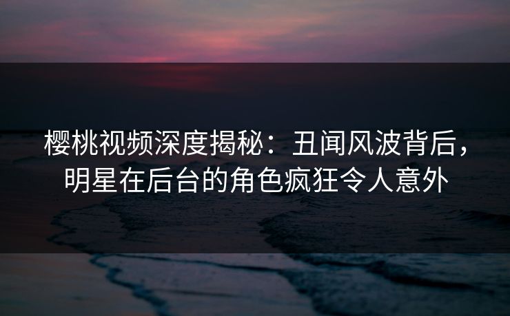 樱桃视频深度揭秘：丑闻风波背后，明星在后台的角色疯狂令人意外