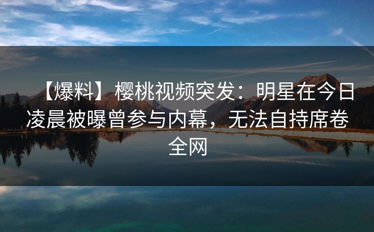 【爆料】樱桃视频突发：明星在今日凌晨被曝曾参与内幕，无法自持席卷全网