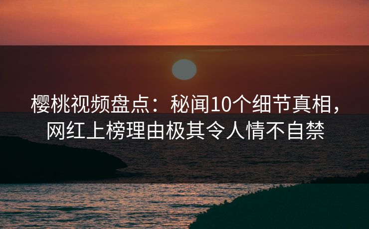 樱桃视频盘点：秘闻10个细节真相，网红上榜理由极其令人情不自禁