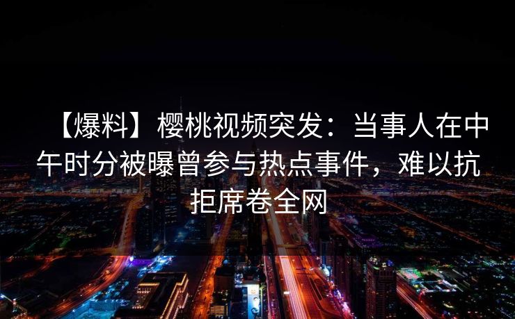 【爆料】樱桃视频突发：当事人在中午时分被曝曾参与热点事件，难以抗拒席卷全网