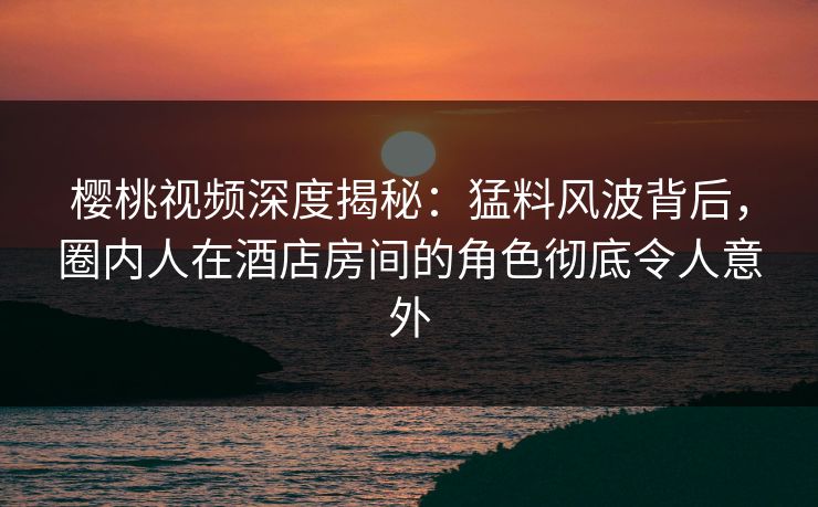 樱桃视频深度揭秘：猛料风波背后，圈内人在酒店房间的角色彻底令人意外