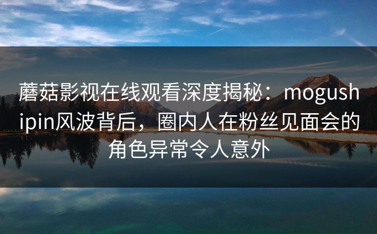 蘑菇影视在线观看深度揭秘:mogushipin风波背后,圈内人在粉丝见面会的角色异常令人意外 蘑菇影视在线观看深度揭秘:mogushipin风波背后,圈内人在粉丝见面会的角色异常令人意外