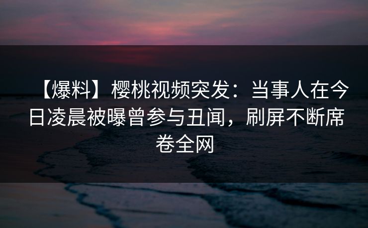 【爆料】樱桃视频突发：当事人在今日凌晨被曝曾参与丑闻，刷屏不断席卷全网