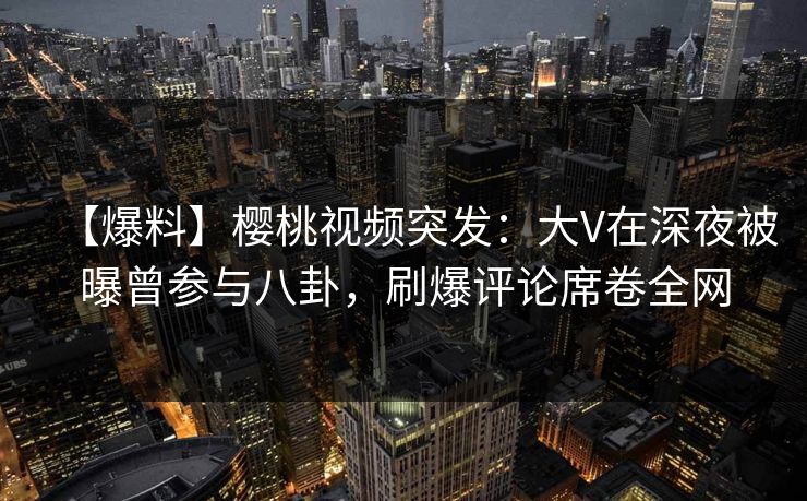 【爆料】樱桃视频突发：大V在深夜被曝曾参与八卦，刷爆评论席卷全网