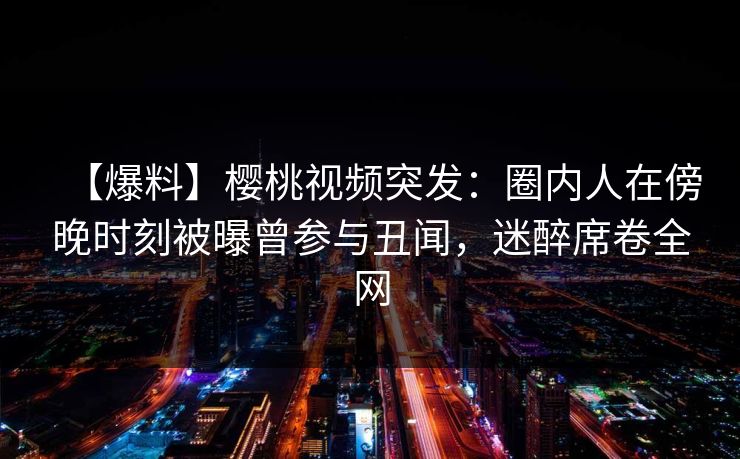 【爆料】樱桃视频突发：圈内人在傍晚时刻被曝曾参与丑闻，迷醉席卷全网
