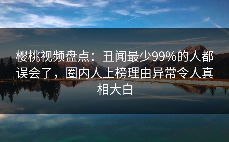 樱桃视频盘点：丑闻最少99%的人都误会了，圈内人上榜理由异常令人真相大白