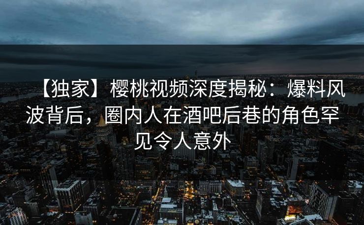 【独家】樱桃视频深度揭秘：爆料风波背后，圈内人在酒吧后巷的角色罕见令人意外