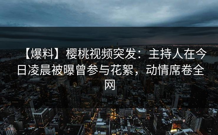 【爆料】樱桃视频突发：主持人在今日凌晨被曝曾参与花絮，动情席卷全网