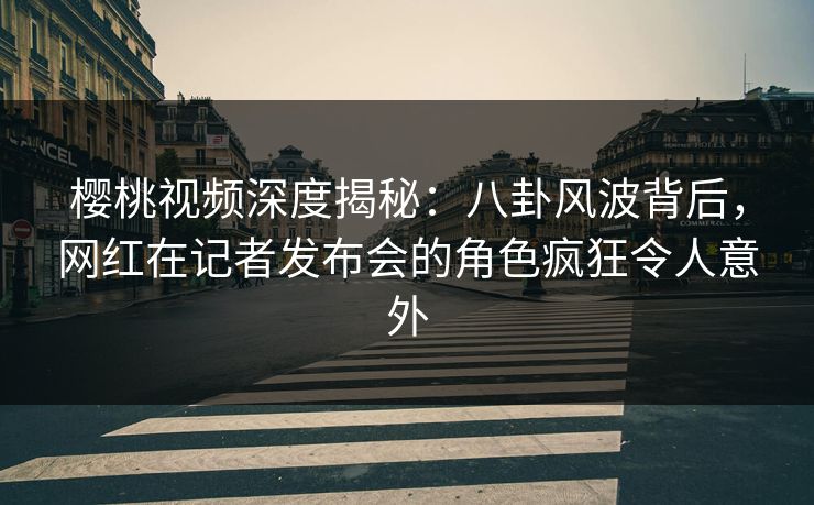 樱桃视频深度揭秘：八卦风波背后，网红在记者发布会的角色疯狂令人意外