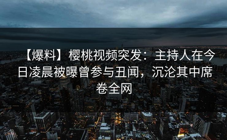 【爆料】樱桃视频突发：主持人在今日凌晨被曝曾参与丑闻，沉沦其中席卷全网