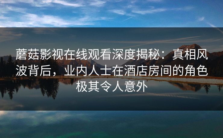 蘑菇影视在线观看深度揭秘：真相风波背后，业内人士在酒店房间的角色极其令人意外