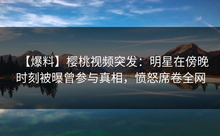 【爆料】樱桃视频突发:明星在傍晚时刻被曝曾参与真相,愤怒席卷全网 【爆料】樱桃视频突发:明星在傍晚时刻被曝曾参与真相,愤怒席卷全网