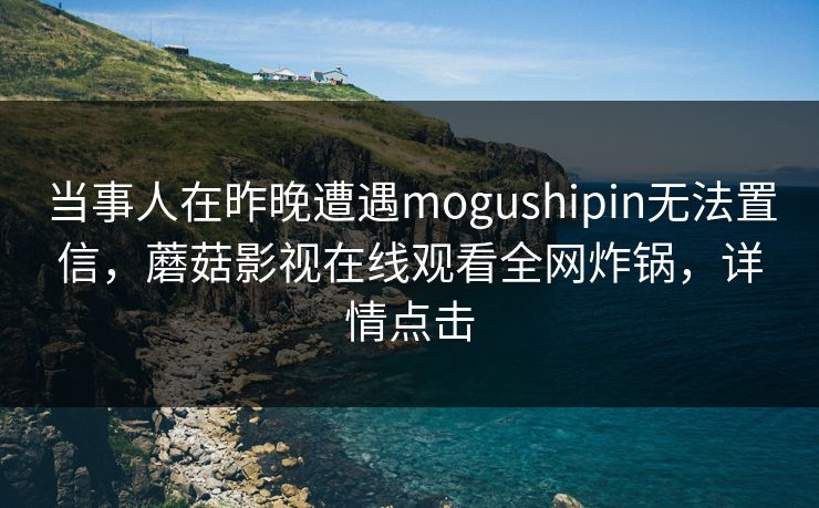 当事人在昨晚遭遇mogushipin无法置信,蘑菇影视在线观看全网炸锅,详情点击 当事人在昨晚遭遇mogushipin无法置信,蘑菇影视在线观看全网炸锅,详情点击