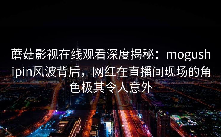 蘑菇影视在线观看深度揭秘：mogushipin风波背后，网红在直播间现场的角色极其令人意外