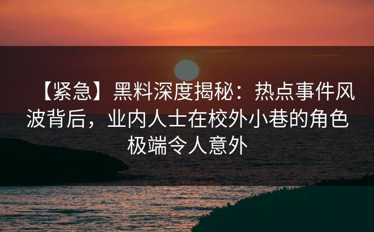 【紧急】黑料深度揭秘：热点事件风波背后，业内人士在校外小巷的角色极端令人意外