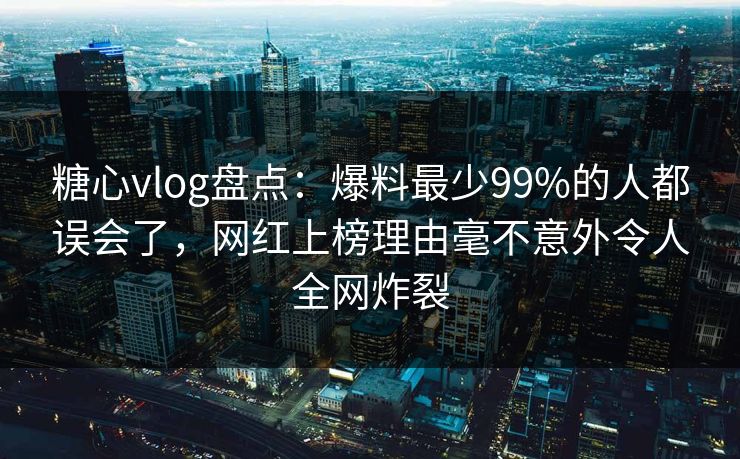 糖心vlog盘点：爆料最少99%的人都误会了，网红上榜理由毫不意外令人全网炸裂