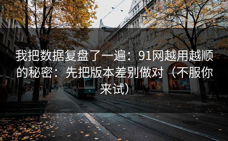 我把数据复盘了一遍：91网越用越顺的秘密：先把版本差别做对（不服你来试）