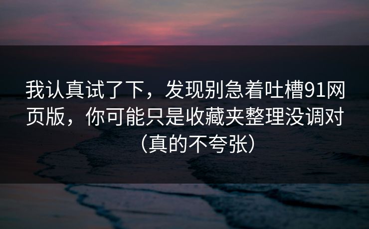 我认真试了下,发现别急着吐槽91网页版,你可能只是收藏夹整理没调对(真的不夸张) 我认真试了下,发现别急着吐槽91网页版,你可能只是收藏夹整理没调对(真的不夸张)