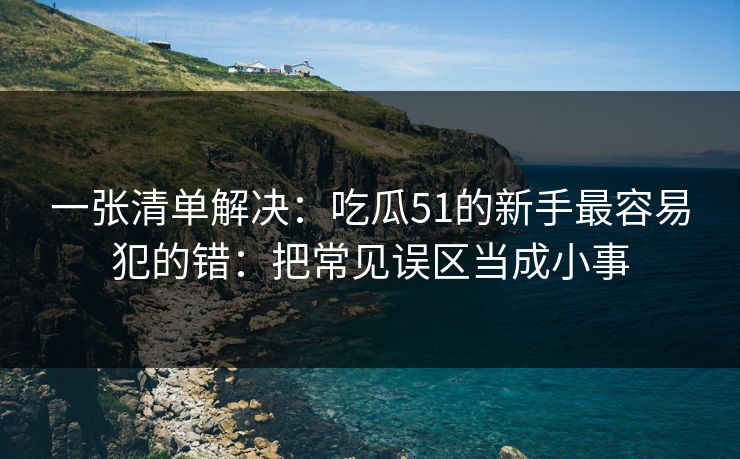一张清单解决:吃瓜51的新手最容易犯的错:把常见误区当成小事 一张清单解决:吃瓜51的新手最容易犯的错:把常见误区当成小事