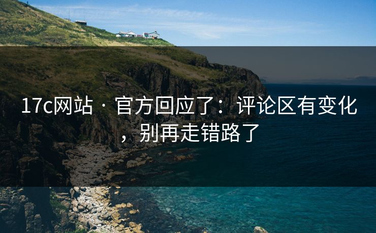 17c网站 · 官方回应了：评论区有变化，别再走错路了