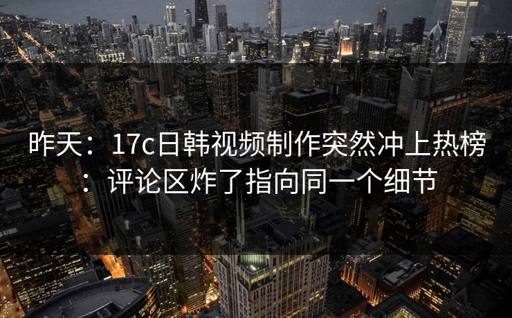 昨天:17c日韩视频制作突然冲上热榜:评论区炸了指向同一个细节 昨天:17c日韩视频制作突然冲上热榜:评论区炸了指向同一个细节