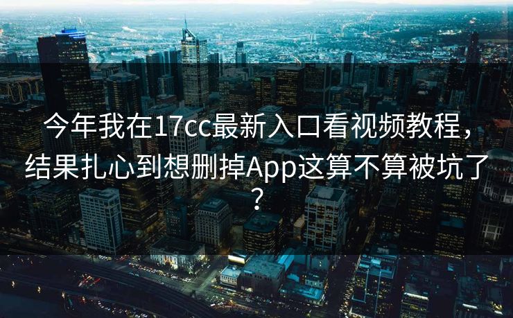今年我在17cc最新入口看视频教程，结果扎心到想删掉App这算不算被坑了？