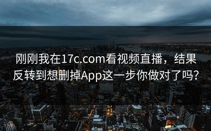 刚刚我在17c.com看视频直播，结果反转到想删掉App这一步你做对了吗？