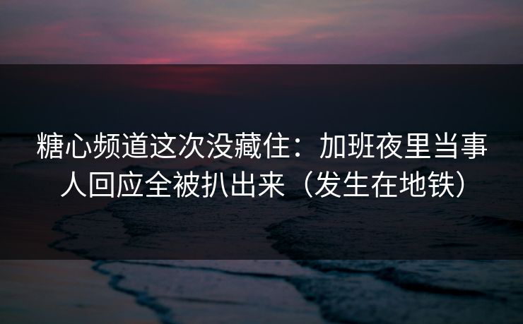 糖心频道这次没藏住：加班夜里当事人回应全被扒出来（发生在地铁）